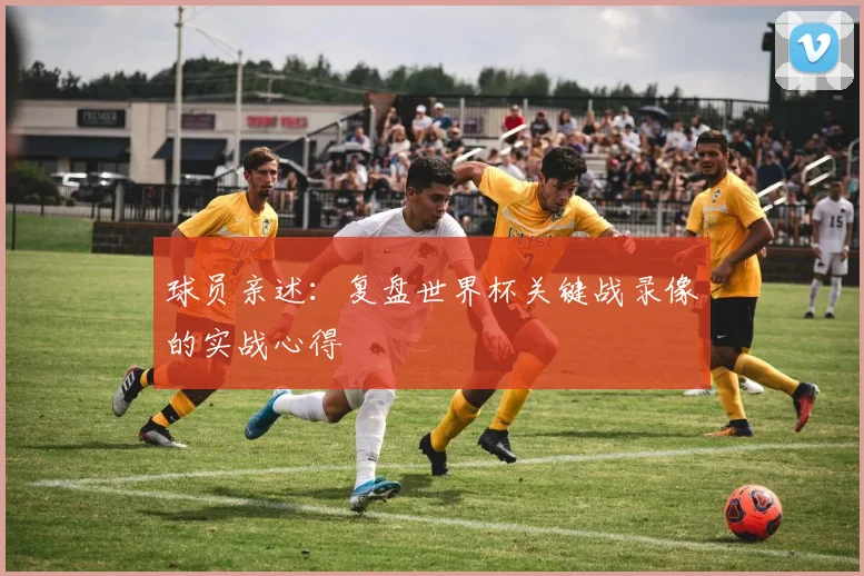 球员亲述：复盘世界杯关键战录像的实战心得