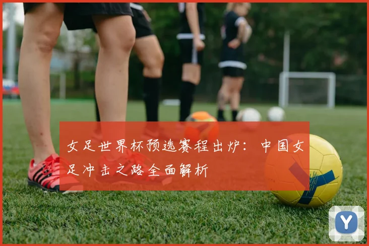 女足世界杯预选赛程出炉：中国女足冲击之路全面解析