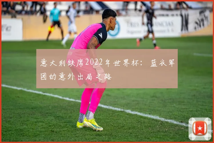 意大利缺席2022年世界杯：蓝衣军团的意外出局之路