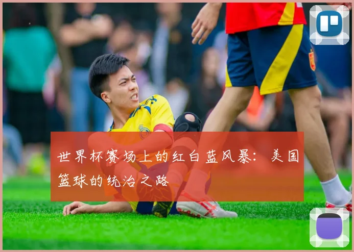 世界杯赛场上的红白蓝风暴：美国篮球的统治之路