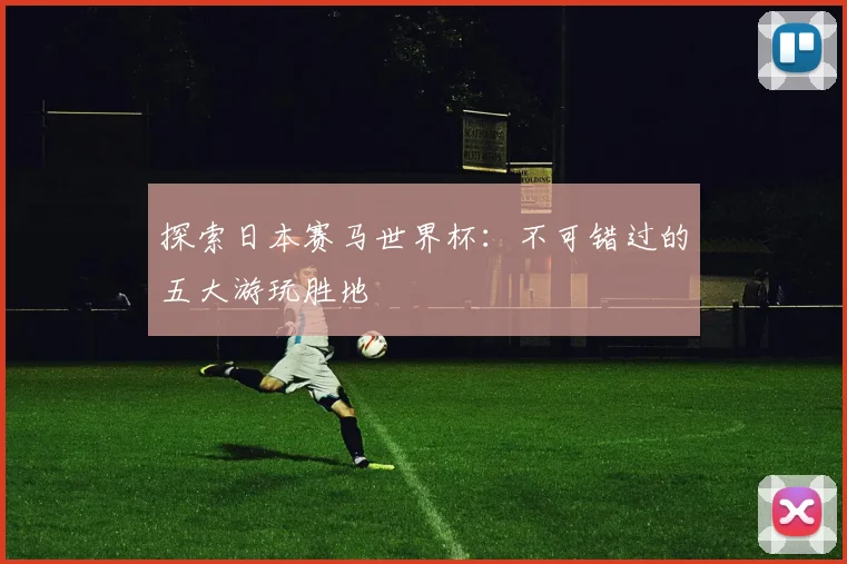 探索日本赛马世界杯：不可错过的五大游玩胜地