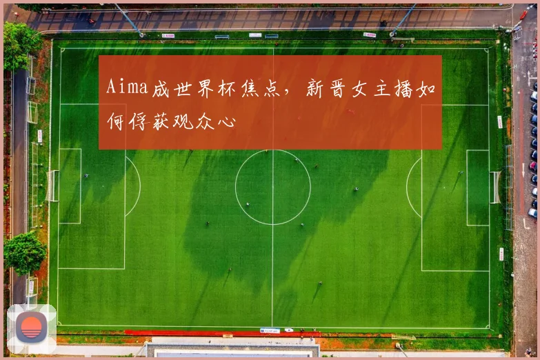 Aima成世界杯焦点，新晋女主播如何俘获观众心