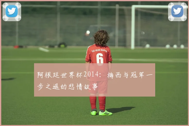 阿根廷世界杯2014：梅西与冠军一步之遥的悲情故事