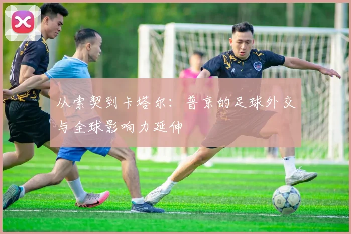 从索契到卡塔尔：普京的足球外交与全球影响力延伸