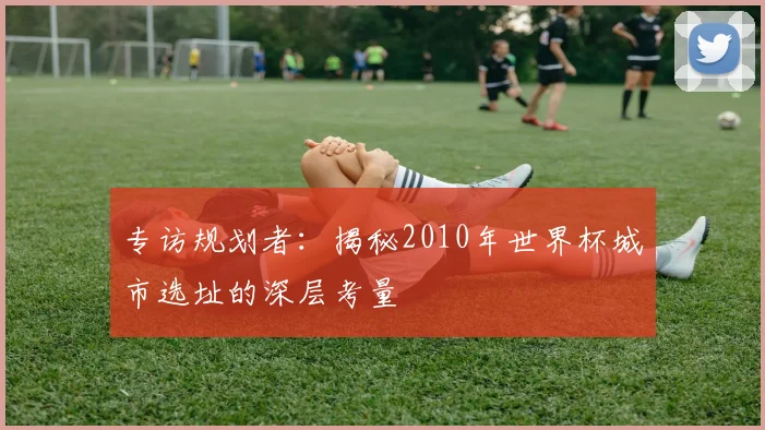 专访规划者：揭秘2010年世界杯城市选址的深层考量