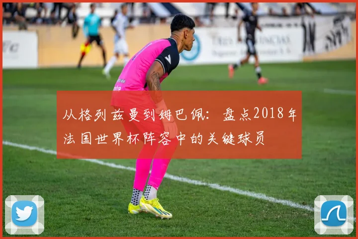 从格列兹曼到姆巴佩：盘点2018年法国世界杯阵容中的关键球员