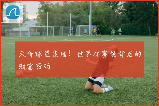 天价球星集结！世界杯赛场背后的财富密码