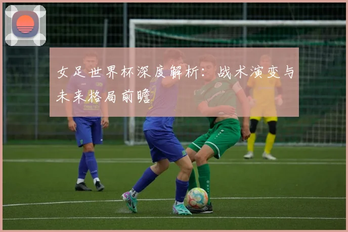 女足世界杯深度解析：战术演变与未来格局前瞻