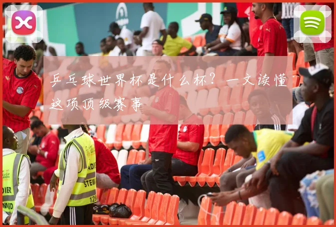 乒乓球世界杯是什么杯？一文读懂这项顶级赛事