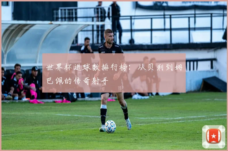 世界杯进球数排行榜：从贝利到姆巴佩的传奇射手