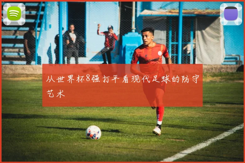 从世界杯8强打平看现代足球的防守艺术