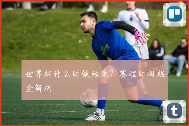 世界杯什么时候结束？赛程时间线全解析