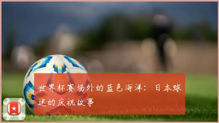 世界杯赛场外的蓝色海洋：日本球迷的庆祝故事