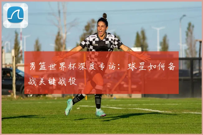 男篮世界杯深度专访：球星如何备战关键战役