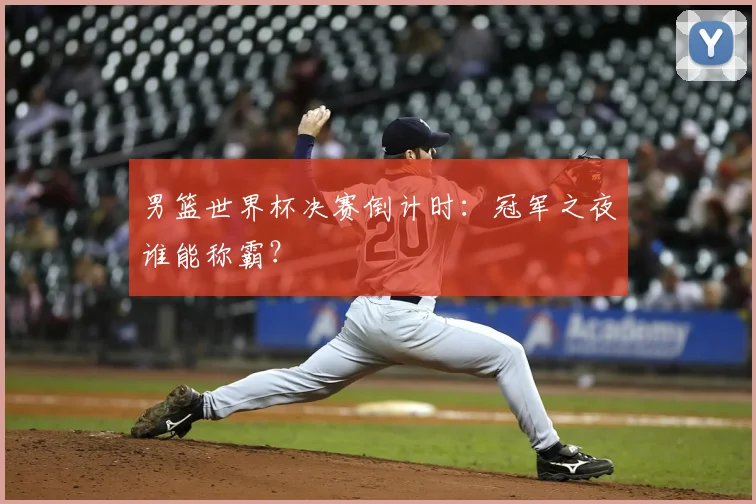 男篮世界杯决赛倒计时:冠军之夜谁能称霸?