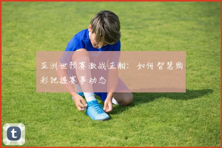 亚洲世预赛激战正酣:如何智慧购彩把握赛事动态