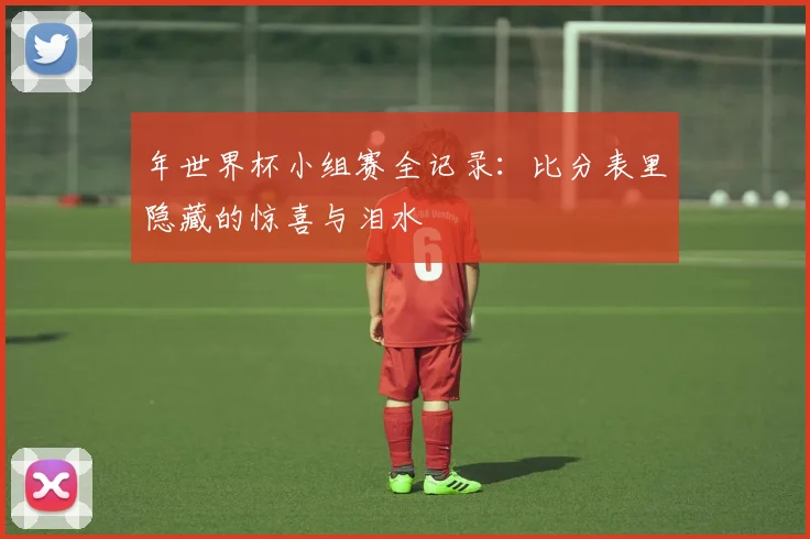 年世界杯小组赛全记录：比分表里隐藏的惊喜与泪水