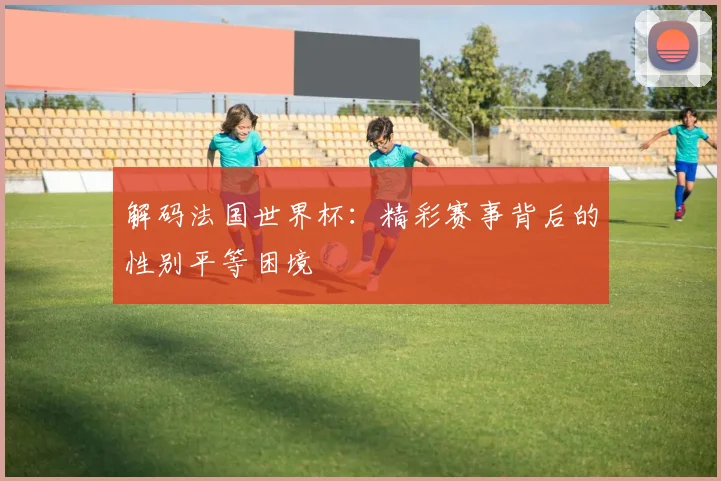 解码法国世界杯：精彩赛事背后的性别平等困境