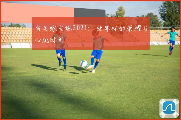当足球点燃2021：世界杯的荣耀与心跳时刻