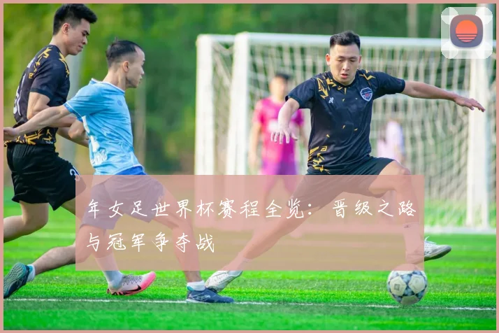 年女足世界杯赛程全览：晋级之路与冠军争夺战
