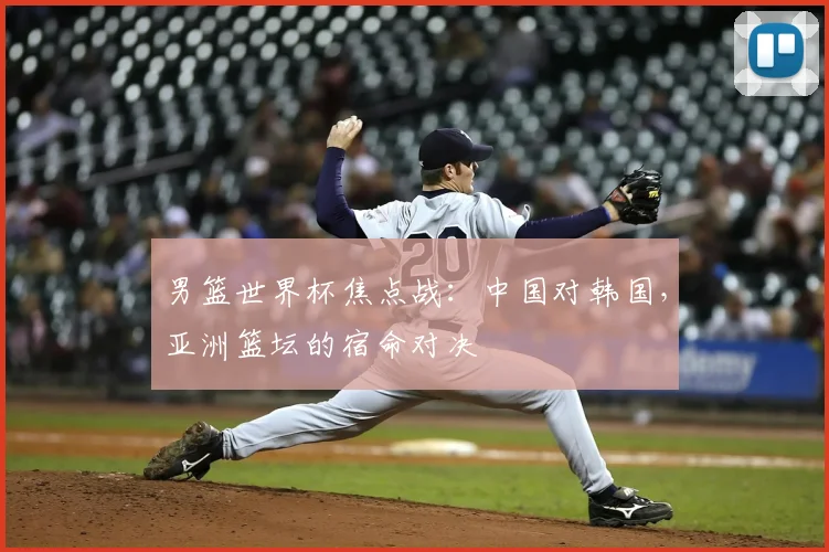 男篮世界杯焦点战：中国对韩国，亚洲篮坛的宿命对决