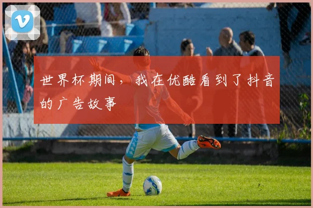世界杯期间,我在优酷看到了抖音的广告故事