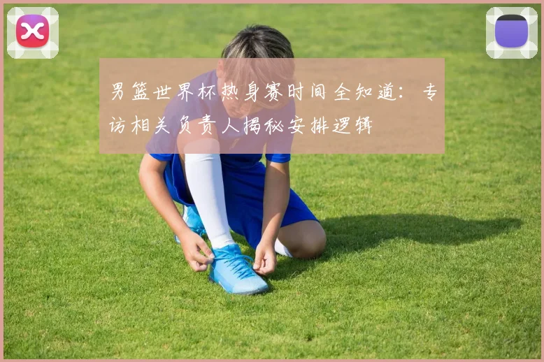 男篮世界杯热身赛时间全知道：专访相关负责人揭秘安排逻辑