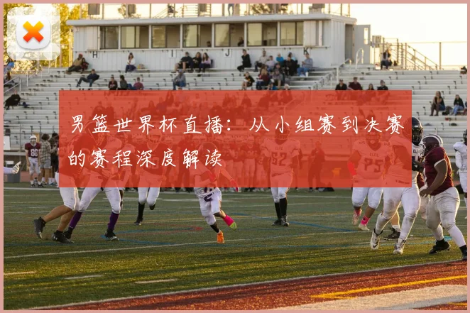 男篮世界杯直播：从小组赛到决赛的赛程深度解读