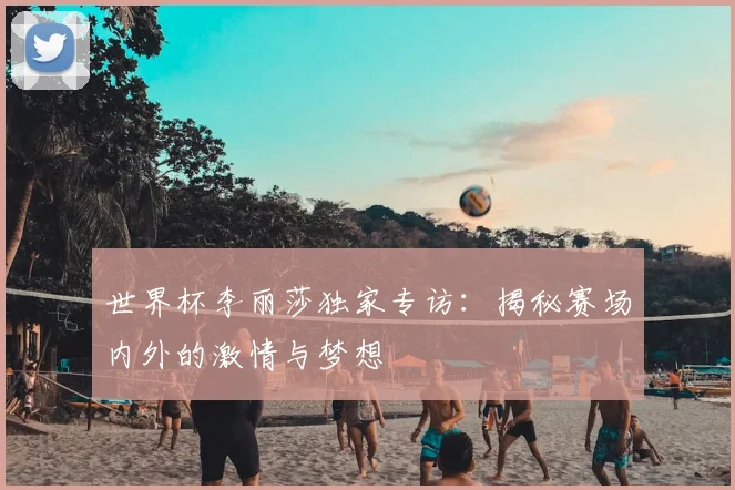 世界杯李丽莎独家专访:揭秘赛场内外的激情与梦想