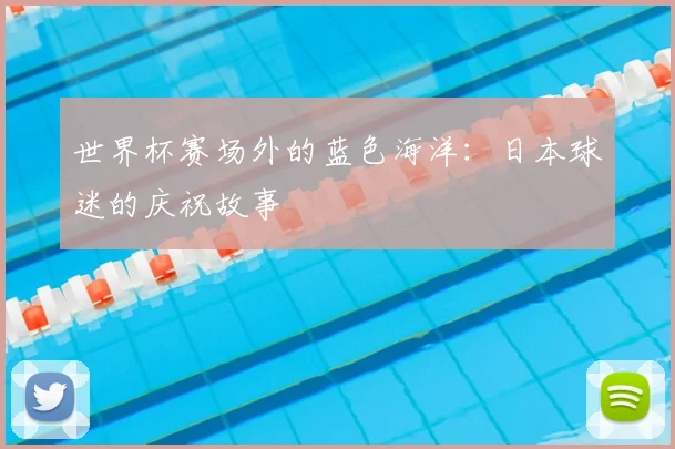 世界杯赛场外的蓝色海洋：日本球迷的庆祝故事