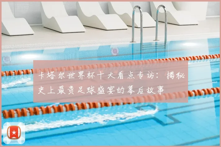 卡塔尔世界杯十大看点专访:揭秘史上最贵足球盛宴的幕后故事