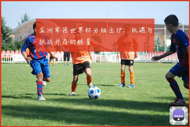 亚洲军团世界杯分组出炉:机遇与挑战并存的较量
