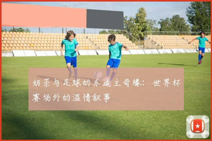 奶茶与足球的东道主奇缘:世界杯赛场外的温情叙事