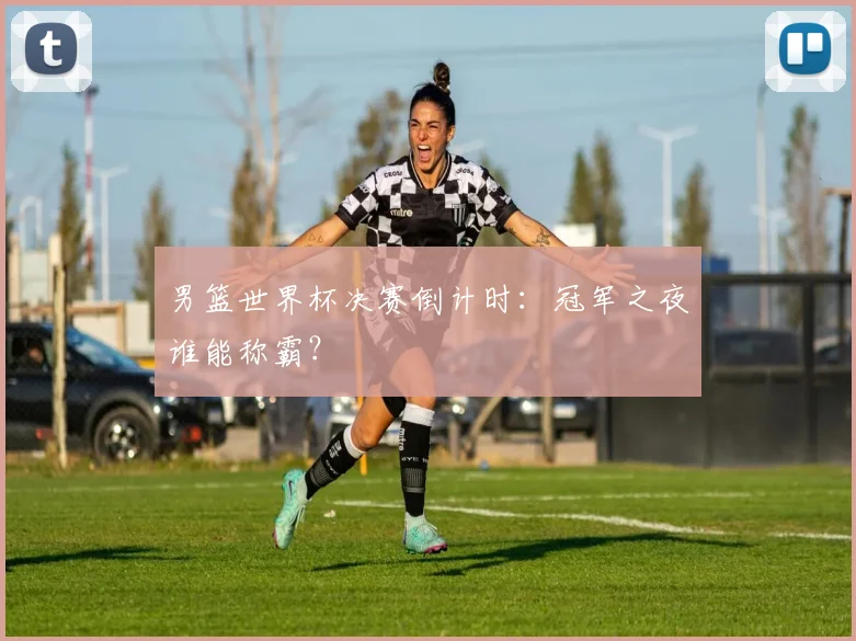 男篮世界杯决赛倒计时:冠军之夜谁能称霸?