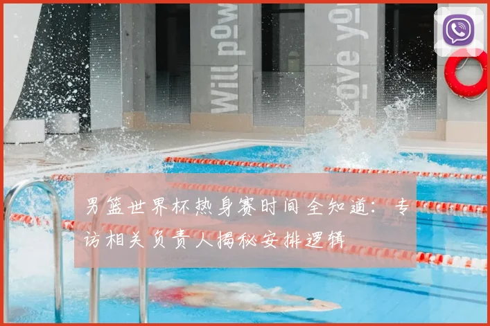 男篮世界杯热身赛时间全知道：专访相关负责人揭秘安排逻辑