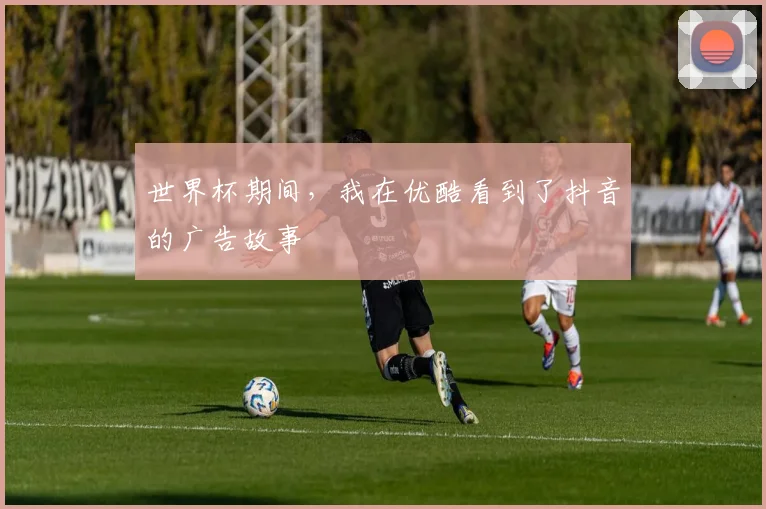 世界杯期间,我在优酷看到了抖音的广告故事
