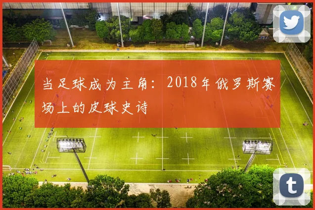 当足球成为主角：2018年俄罗斯赛场上的皮球史诗