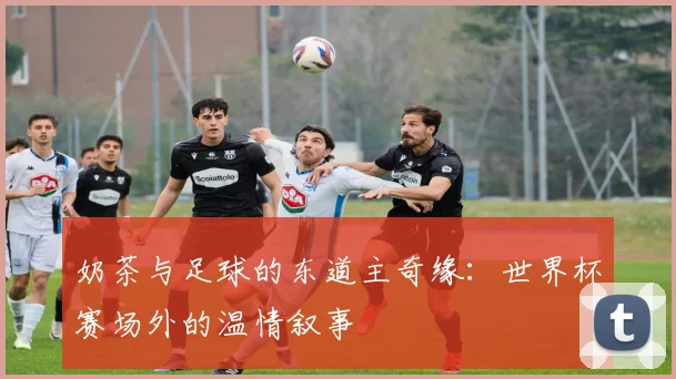 奶茶与足球的东道主奇缘:世界杯赛场外的温情叙事