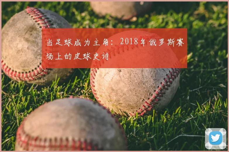 当足球成为主角：2018年俄罗斯赛场上的皮球史诗