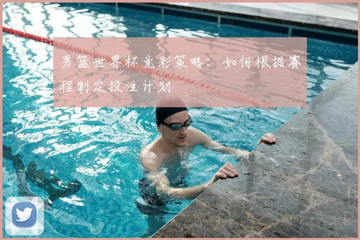 男篮世界杯竞彩策略：如何根据赛程制定投注计划