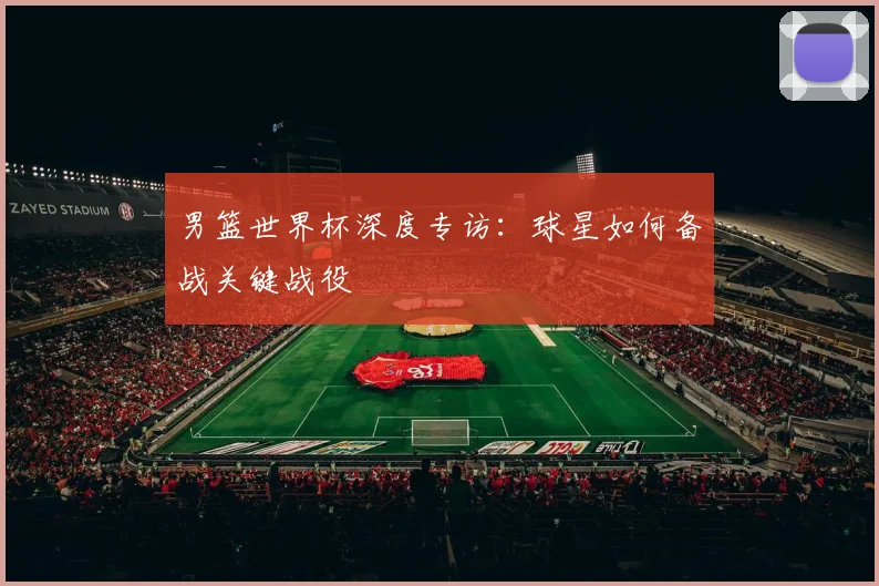 男篮世界杯深度专访：球星如何备战关键战役