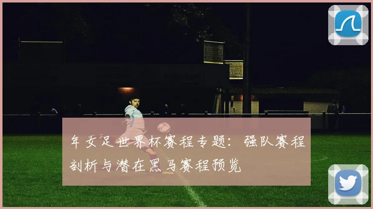 年女足世界杯赛程专题：强队赛程剖析与潜在黑马赛程预览